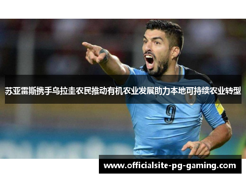 苏亚雷斯携手乌拉圭农民推动有机农业发展助力本地可持续农业转型 苏亚雷斯携手乌拉圭农民推动有机农业发展助力本地可持续农业转型