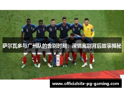 萨尔瓦多与广州队的告别时刻:深情离别背后故事揭秘 萨尔瓦多与广州队的告别时刻:深情离别背后故事揭秘