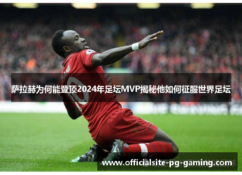 萨拉赫为何能登顶2024年足坛MVP揭秘他如何征服世界足坛