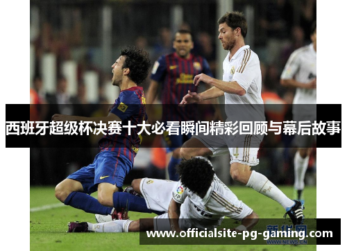 西班牙超级杯决赛十大必看瞬间精彩回顾与幕后故事 西班牙超级杯决赛十大必看瞬间精彩回顾与幕后故事