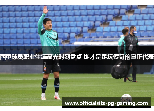 西甲球员职业生涯高光时刻盘点 谁才是足坛传奇的真正代表