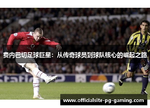 费内巴切足球巨星:从传奇球员到球队核心的崛起之路 费内巴切足球巨星:从传奇球员到球队核心的崛起之路