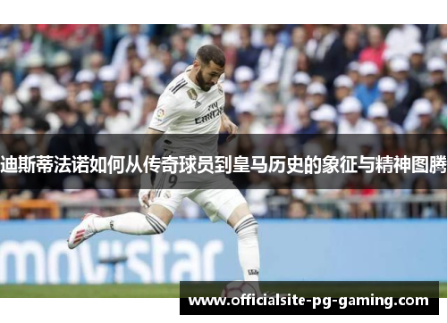 迪斯蒂法诺如何从传奇球员到皇马历史的象征与精神图腾 迪斯蒂法诺如何从传奇球员到皇马历史的象征与精神图腾