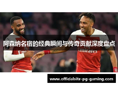 阿森纳名宿的经典瞬间与传奇贡献深度盘点 阿森纳名宿的经典瞬间与传奇贡献深度盘点