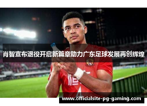 肖智宣布退役开启新篇章助力广东足球发展再创辉煌 肖智宣布退役开启新篇章助力广东足球发展再创辉煌