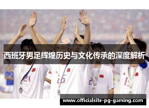 西班牙男足辉煌历史与文化传承的深度解析 西班牙男足辉煌历史与文化传承的深度解析