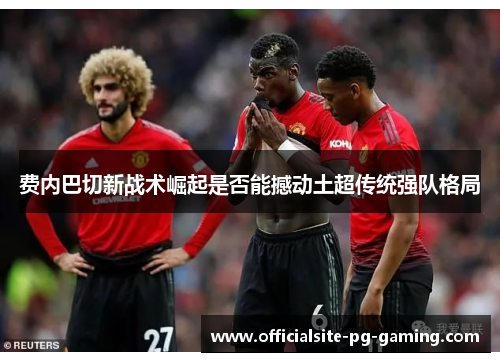 费内巴切新战术崛起是否能撼动土超传统强队格局 费内巴切新战术崛起是否能撼动土超传统强队格局