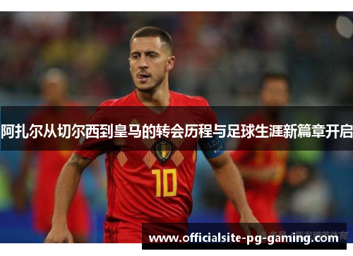 阿扎尔从切尔西到皇马的转会历程与足球生涯新篇章开启