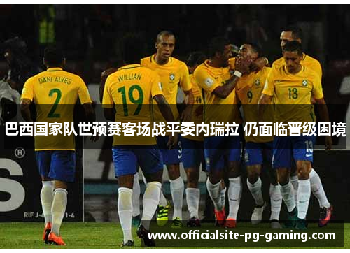 巴西国家队世预赛客场战平委内瑞拉 仍面临晋级困境 巴西国家队世预赛客场战平委内瑞拉 仍面临晋级困境