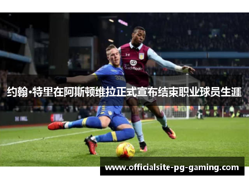 约翰·特里在阿斯顿维拉正式宣布结束职业球员生涯 约翰·特里在阿斯顿维拉正式宣布结束职业球员生涯