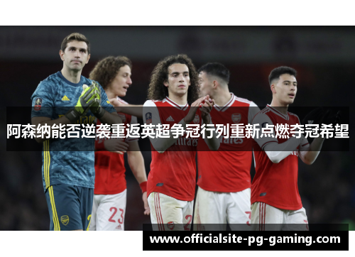 阿森纳能否逆袭重返英超争冠行列重新点燃夺冠希望