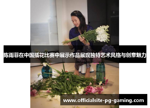 陈雨菲在中国插花比赛中展示作品展现独特艺术风格与创意魅力 陈雨菲在中国插花比赛中展示作品展现独特艺术风格与创意魅力