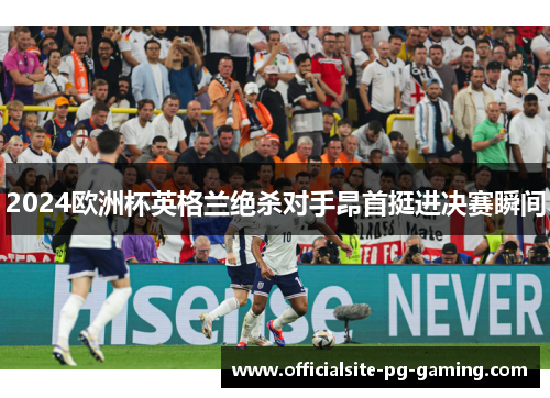 2024欧洲杯英格兰绝杀对手昂首挺进决赛瞬间
