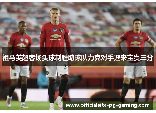 祖马英超客场头球制胜助球队力克对手迎来宝贵三分 祖马英超客场头球制胜助球队力克对手迎来宝贵三分