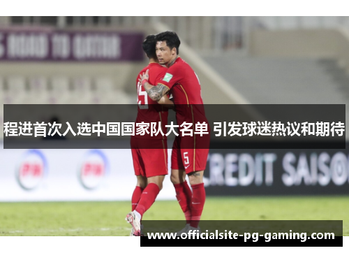 程进首次入选中国国家队大名单 引发球迷热议和期待 程进首次入选中国国家队大名单 引发球迷热议和期待
