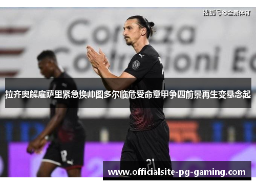 拉齐奥解雇萨里紧急换帅图多尔临危受命意甲争四前景再生变悬念起 拉齐奥解雇萨里紧急换帅图多尔临危受命意甲争四前景再生变悬念起