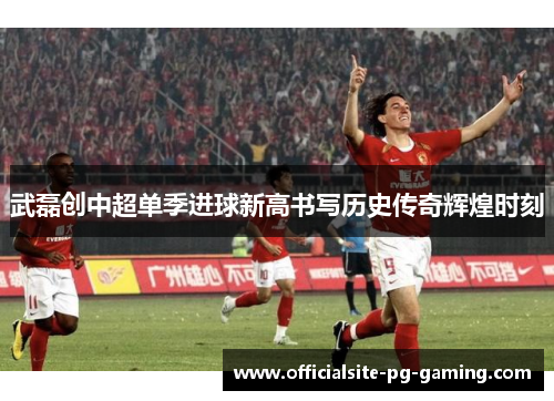 武磊创中超单季进球新高书写历史传奇辉煌时刻 武磊创中超单季进球新高书写历史传奇辉煌时刻