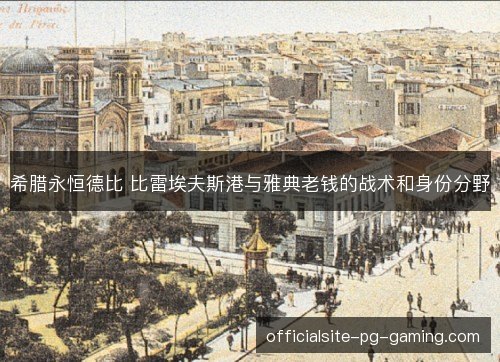 希腊永恒德比 比雷埃夫斯港与雅典老钱的战术和身份分野